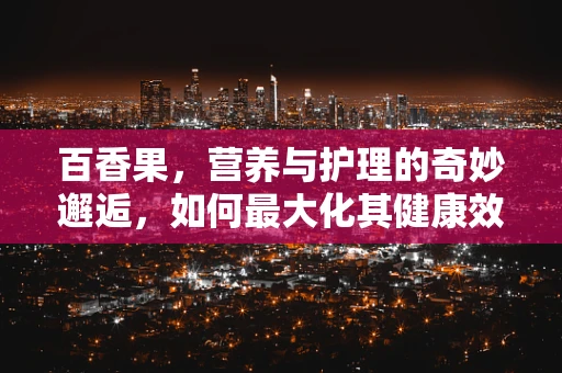 百香果，营养与护理的奇妙邂逅，如何最大化其健康效益？