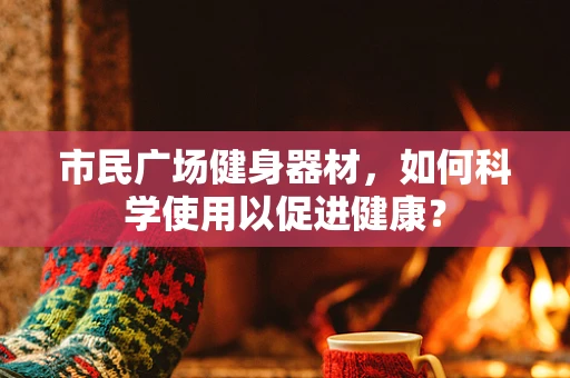 市民广场健身器材，如何科学使用以促进健康？