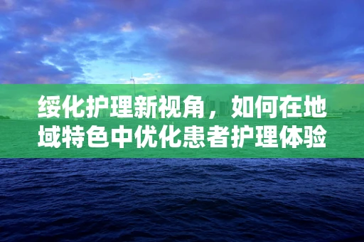 绥化护理新视角，如何在地域特色中优化患者护理体验？
