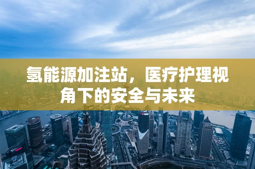 氢能源加注站，医疗护理视角下的安全与未来