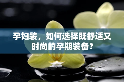 孕妇装，如何选择既舒适又时尚的孕期装备？