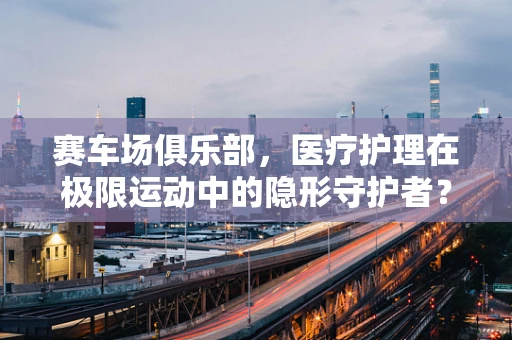 赛车场俱乐部，医疗护理在极限运动中的隐形守护者？