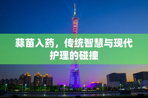 蒜苗入药，传统智慧与现代护理的碰撞