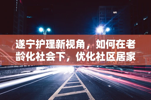 遂宁护理新视角，如何在老龄化社会下，优化社区居家养老护理服务？