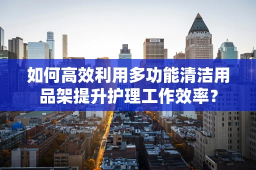 如何高效利用多功能清洁用品架提升护理工作效率？