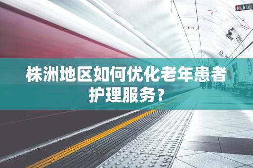 株洲地区如何优化老年患者护理服务？
