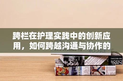 跨栏在护理实践中的创新应用，如何跨越沟通与协作的障碍？
