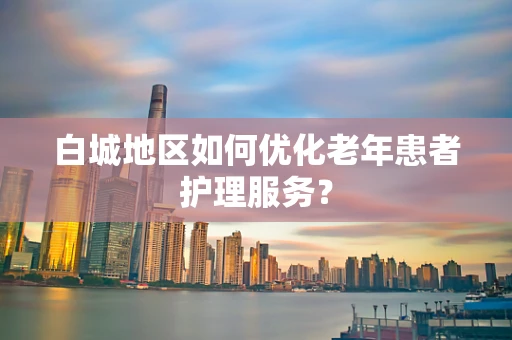 白城地区如何优化老年患者护理服务？
