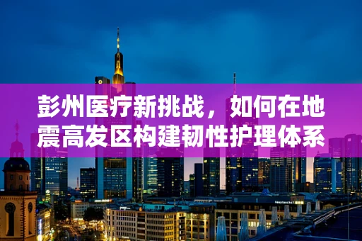 彭州医疗新挑战，如何在地震高发区构建韧性护理体系？