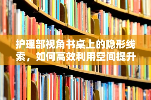 护理部视角书桌上的隐形线索，如何高效利用空间提升工作效率？