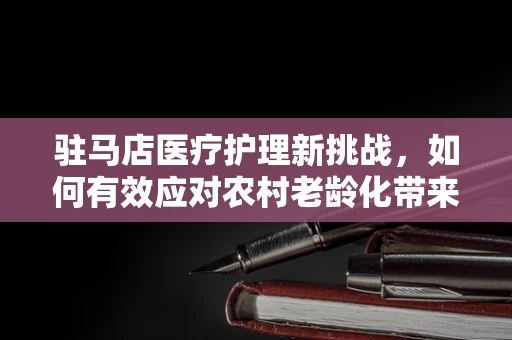 驻马店医疗护理新挑战，如何有效应对农村老龄化带来的护理需求？
