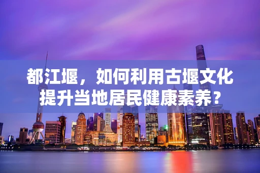 都江堰，如何利用古堰文化提升当地居民健康素养？