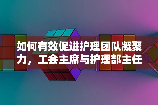 如何有效促进护理团队凝聚力，工会主席与护理部主任的协作之道？