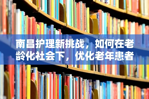 南昌护理新挑战，如何在老龄化社会下，优化老年患者护理服务？