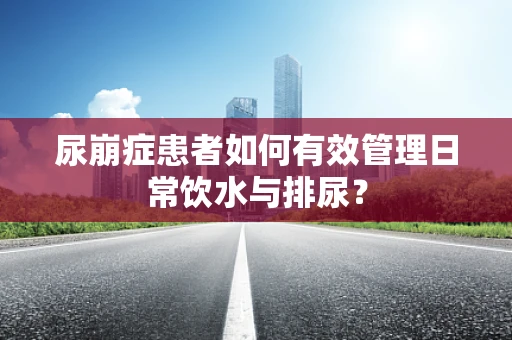 尿崩症患者如何有效管理日常饮水与排尿？