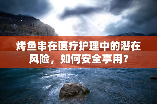 烤鱼串在医疗护理中的潜在风险，如何安全享用？