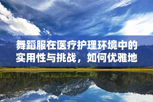 舞蹈服在医疗护理环境中的实用性与挑战，如何优雅地平衡功能与美学？