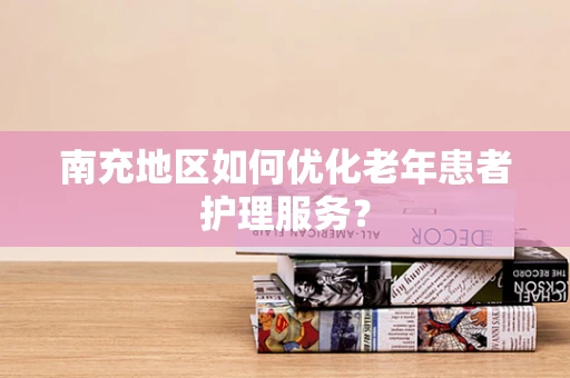南充地区如何优化老年患者护理服务？