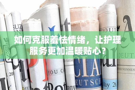 如何克服羞怯情绪，让护理服务更加温暖贴心？