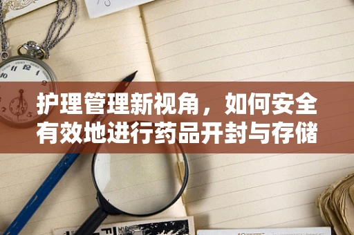 护理管理新视角，如何安全有效地进行药品开封与存储？