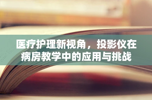 医疗护理新视角，投影仪在病房教学中的应用与挑战