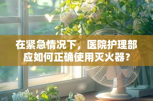 在紧急情况下，医院护理部应如何正确使用灭火器？