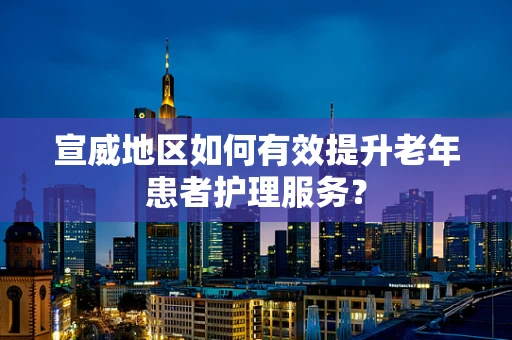 宣威地区如何有效提升老年患者护理服务？
