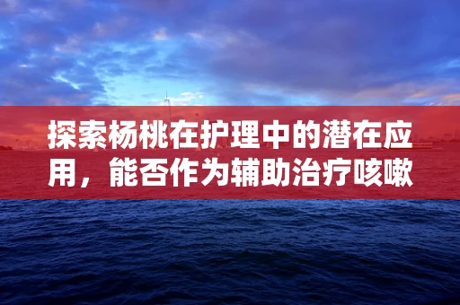 探索杨桃在护理中的潜在应用，能否作为辅助治疗咳嗽的天然良方？