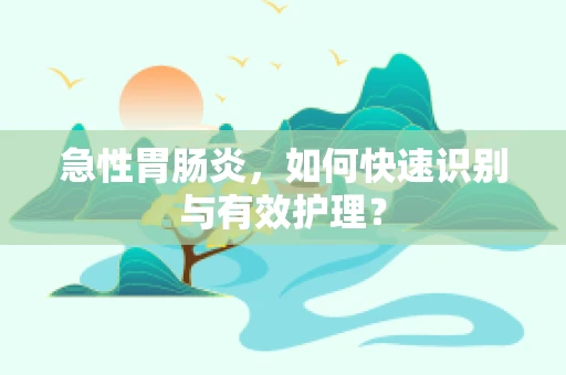 急性胃肠炎，如何快速识别与有效护理？