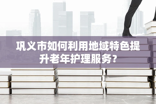 巩义市如何利用地域特色提升老年护理服务？