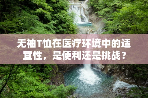 无袖T恤在医疗环境中的适宜性，是便利还是挑战？