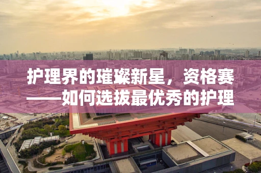 护理界的璀璨新星，资格赛——如何选拔最优秀的护理人才？