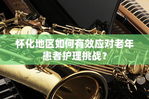 怀化地区如何有效应对老年患者护理挑战？