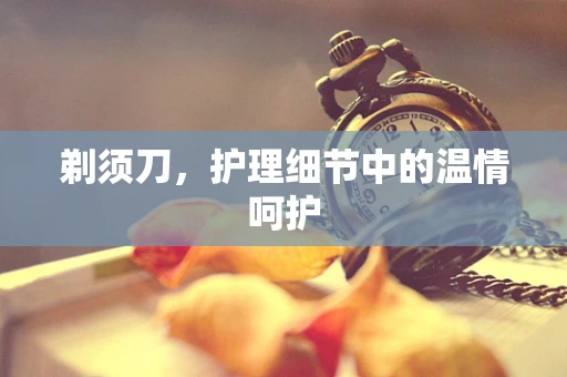 剃须刀，护理细节中的温情呵护