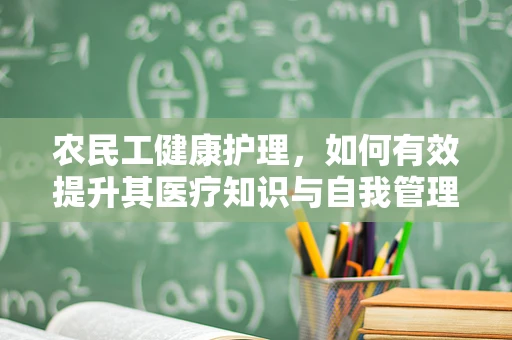 农民工健康护理，如何有效提升其医疗知识与自我管理能力？
