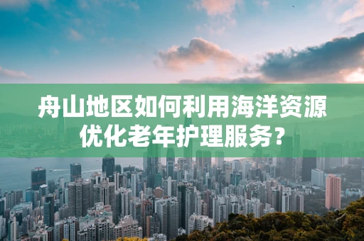 舟山地区如何利用海洋资源优化老年护理服务？