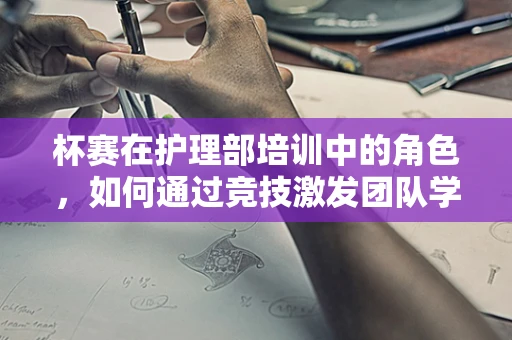杯赛在护理部培训中的角色，如何通过竞技激发团队学习动力？