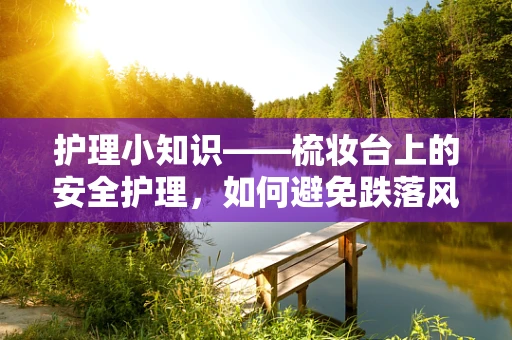 护理小知识——梳妆台上的安全护理，如何避免跌落风险？