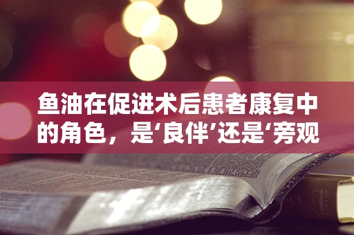 鱼油在促进术后患者康复中的角色，是‘良伴’还是‘旁观者’？