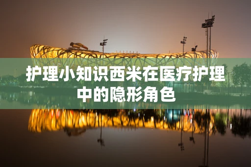 护理小知识西米在医疗护理中的隐形角色