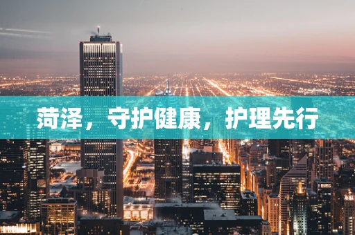 菏泽，守护健康，护理先行