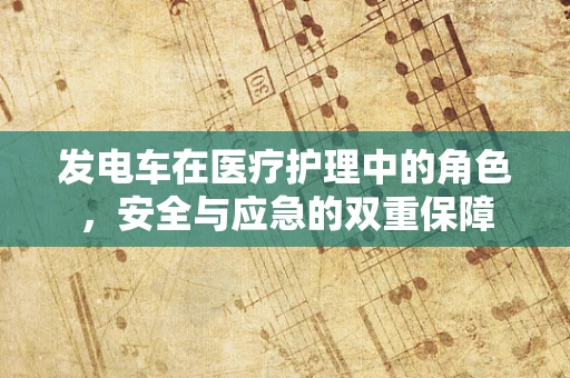 发电车在医疗护理中的角色，安全与应急的双重保障