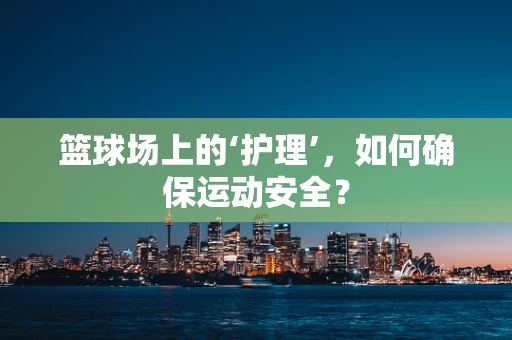 篮球场上的‘护理’，如何确保运动安全？