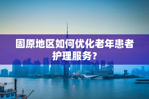 固原地区如何优化老年患者护理服务？