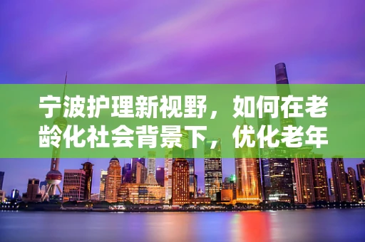 宁波护理新视野，如何在老龄化社会背景下，优化老年患者护理服务？