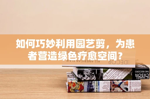 如何巧妙利用园艺剪，为患者营造绿色疗愈空间？