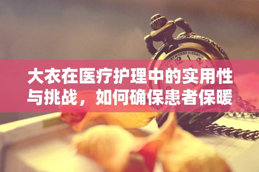 大衣在医疗护理中的实用性与挑战，如何确保患者保暖与卫生？