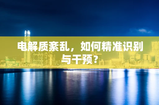 电解质紊乱，如何精准识别与干预？