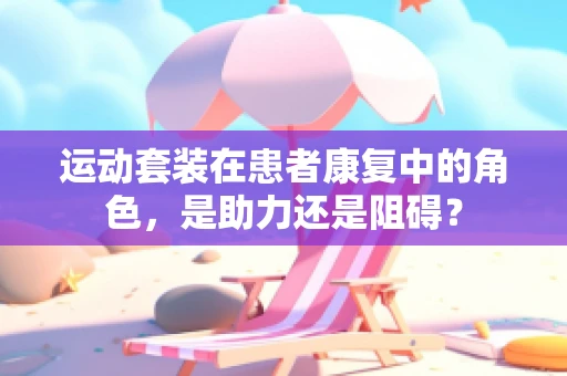 运动套装在患者康复中的角色，是助力还是阻碍？