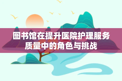 图书馆在提升医院护理服务质量中的角色与挑战